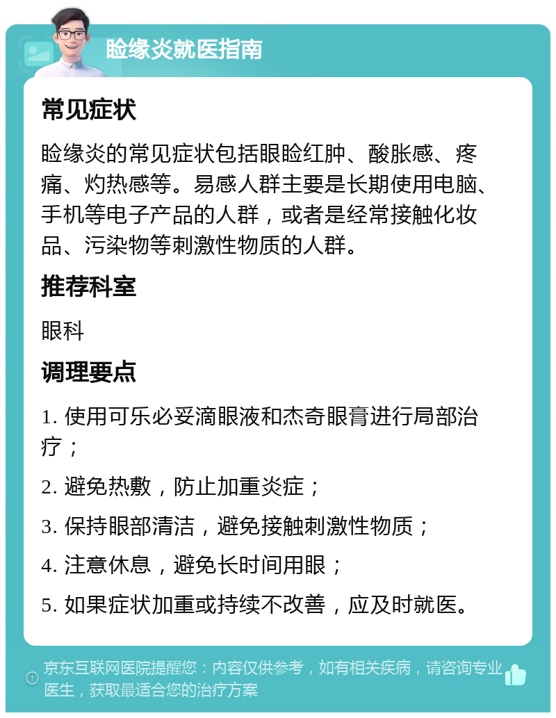 睑缘炎就医指南 常见症状 睑缘炎的常见症状包括眼睑红肿、酸胀感、疼痛、灼热感等。易感人群主要是长期使用电脑、手机等电子产品的人群，或者是经常接触化妆品、污染物等刺激性物质的人群。 推荐科室 眼科 调理要点 1. 使用可乐必妥滴眼液和杰奇眼膏进行局部治疗； 2. 避免热敷，防止加重炎症； 3. 保持眼部清洁，避免接触刺激性物质； 4. 注意休息，避免长时间用眼； 5. 如果症状加重或持续不改善，应及时就医。