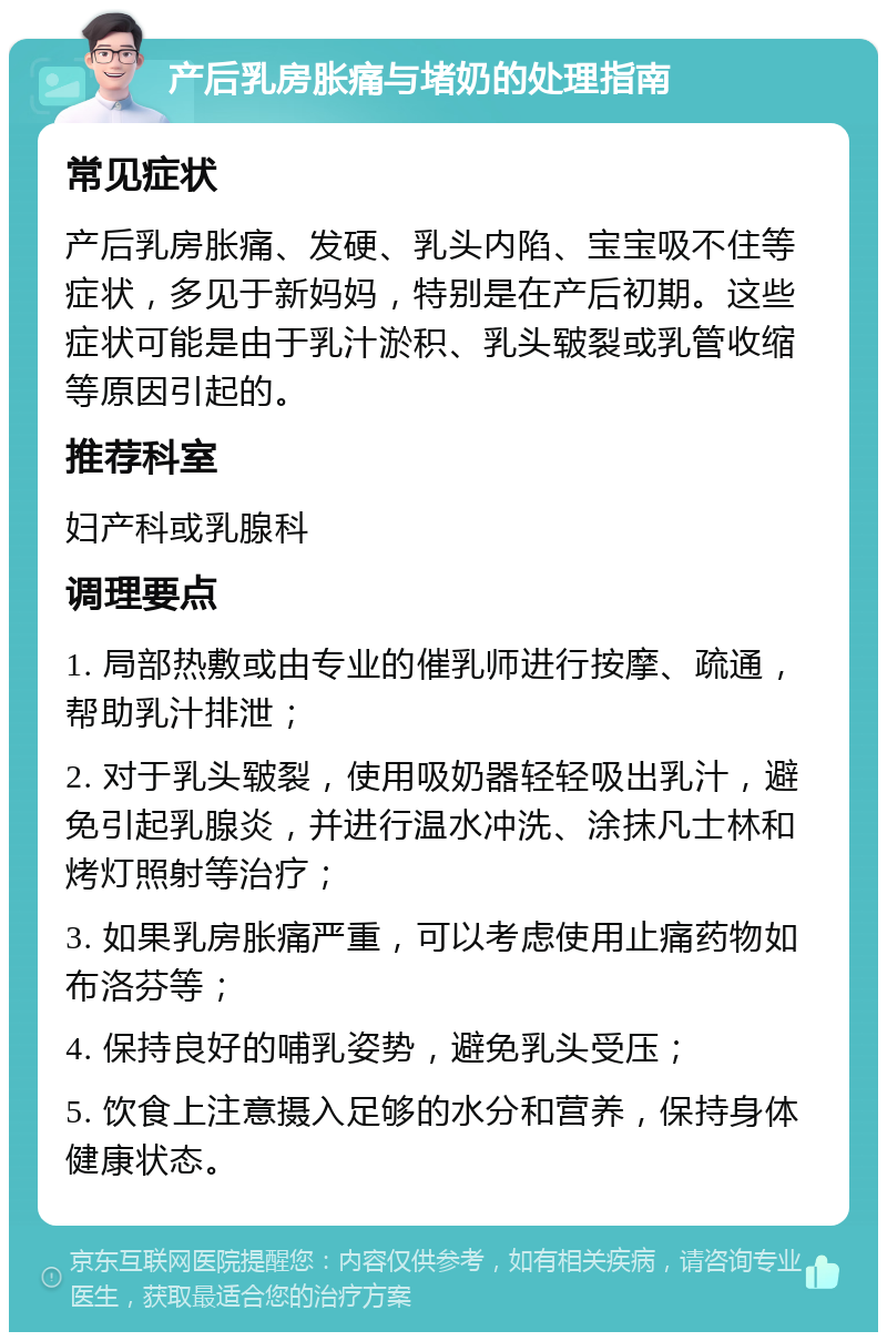 产后乳房胀痛与堵奶的处理指南 常见症状 产后乳房胀痛、发硬、乳头内陷、宝宝吸不住等症状，多见于新妈妈，特别是在产后初期。这些症状可能是由于乳汁淤积、乳头皲裂或乳管收缩等原因引起的。 推荐科室 妇产科或乳腺科 调理要点 1. 局部热敷或由专业的催乳师进行按摩、疏通，帮助乳汁排泄； 2. 对于乳头皲裂，使用吸奶器轻轻吸出乳汁，避免引起乳腺炎，并进行温水冲洗、涂抹凡士林和烤灯照射等治疗； 3. 如果乳房胀痛严重，可以考虑使用止痛药物如布洛芬等； 4. 保持良好的哺乳姿势，避免乳头受压； 5. 饮食上注意摄入足够的水分和营养，保持身体健康状态。