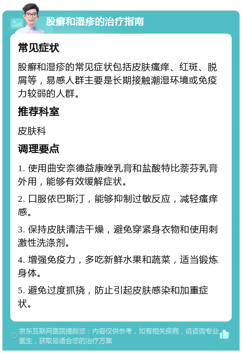 股癣和湿疹的治疗指南 常见症状 股癣和湿疹的常见症状包括皮肤瘙痒、红斑、脱屑等，易感人群主要是长期接触潮湿环境或免疫力较弱的人群。 推荐科室 皮肤科 调理要点 1. 使用曲安奈德益康唑乳膏和盐酸特比萘芬乳膏外用，能够有效缓解症状。 2. 口服依巴斯汀，能够抑制过敏反应，减轻瘙痒感。 3. 保持皮肤清洁干燥，避免穿紧身衣物和使用刺激性洗涤剂。 4. 增强免疫力，多吃新鲜水果和蔬菜，适当锻炼身体。 5. 避免过度抓挠，防止引起皮肤感染和加重症状。