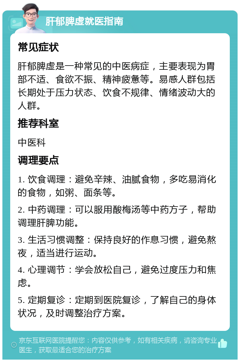 肝郁脾虚就医指南 常见症状 肝郁脾虚是一种常见的中医病症，主要表现为胃部不适、食欲不振、精神疲惫等。易感人群包括长期处于压力状态、饮食不规律、情绪波动大的人群。 推荐科室 中医科 调理要点 1. 饮食调理：避免辛辣、油腻食物，多吃易消化的食物，如粥、面条等。 2. 中药调理：可以服用酸梅汤等中药方子，帮助调理肝脾功能。 3. 生活习惯调整：保持良好的作息习惯，避免熬夜，适当进行运动。 4. 心理调节：学会放松自己，避免过度压力和焦虑。 5. 定期复诊：定期到医院复诊，了解自己的身体状况，及时调整治疗方案。