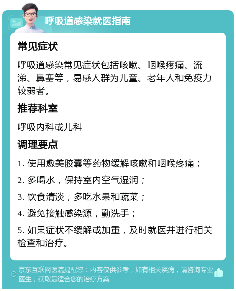 呼吸道感染就医指南 常见症状 呼吸道感染常见症状包括咳嗽、咽喉疼痛、流涕、鼻塞等，易感人群为儿童、老年人和免疫力较弱者。 推荐科室 呼吸内科或儿科 调理要点 1. 使用愈美胶囊等药物缓解咳嗽和咽喉疼痛； 2. 多喝水，保持室内空气湿润； 3. 饮食清淡，多吃水果和蔬菜； 4. 避免接触感染源，勤洗手； 5. 如果症状不缓解或加重，及时就医并进行相关检查和治疗。