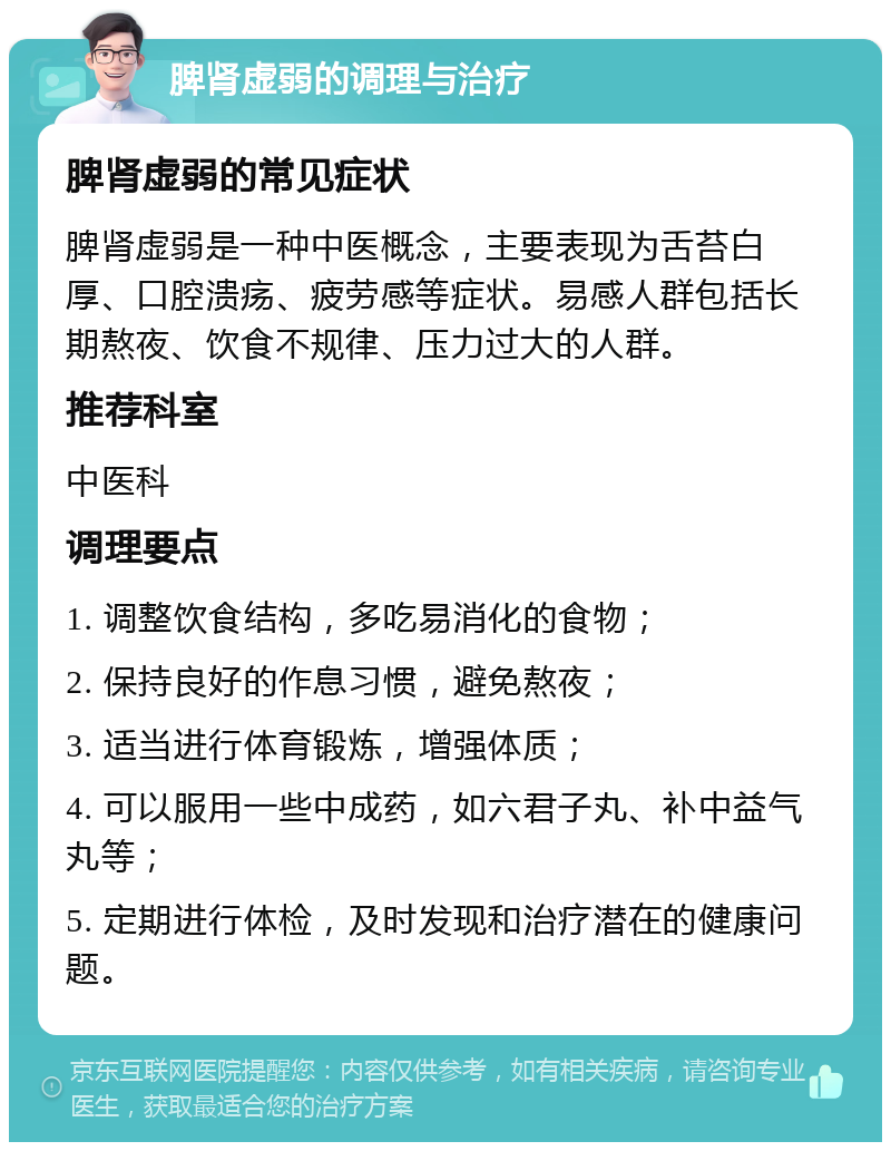 脾肾虚弱的调理与治疗 脾肾虚弱的常见症状 脾肾虚弱是一种中医概念，主要表现为舌苔白厚、口腔溃疡、疲劳感等症状。易感人群包括长期熬夜、饮食不规律、压力过大的人群。 推荐科室 中医科 调理要点 1. 调整饮食结构，多吃易消化的食物； 2. 保持良好的作息习惯，避免熬夜； 3. 适当进行体育锻炼，增强体质； 4. 可以服用一些中成药，如六君子丸、补中益气丸等； 5. 定期进行体检，及时发现和治疗潜在的健康问题。