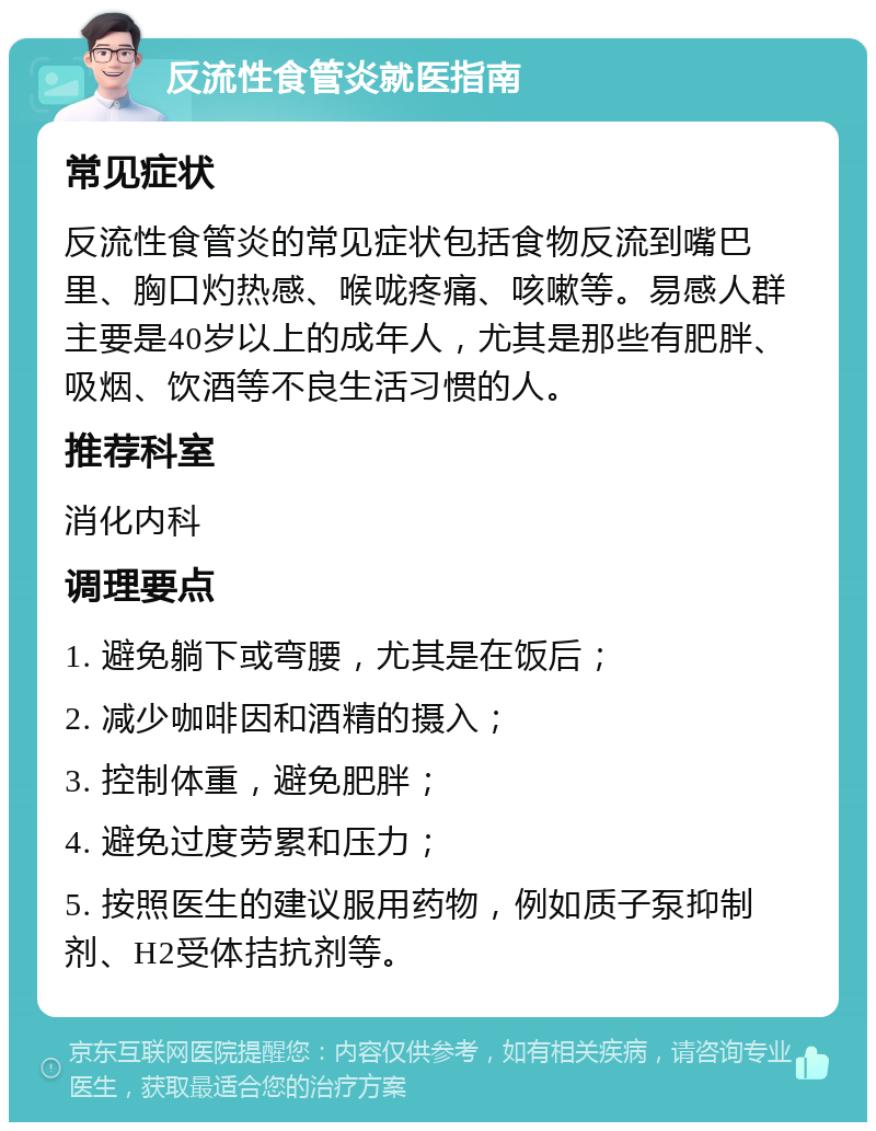 反流性食管炎就医指南 常见症状 反流性食管炎的常见症状包括食物反流到嘴巴里、胸口灼热感、喉咙疼痛、咳嗽等。易感人群主要是40岁以上的成年人，尤其是那些有肥胖、吸烟、饮酒等不良生活习惯的人。 推荐科室 消化内科 调理要点 1. 避免躺下或弯腰，尤其是在饭后； 2. 减少咖啡因和酒精的摄入； 3. 控制体重，避免肥胖； 4. 避免过度劳累和压力； 5. 按照医生的建议服用药物，例如质子泵抑制剂、H2受体拮抗剂等。