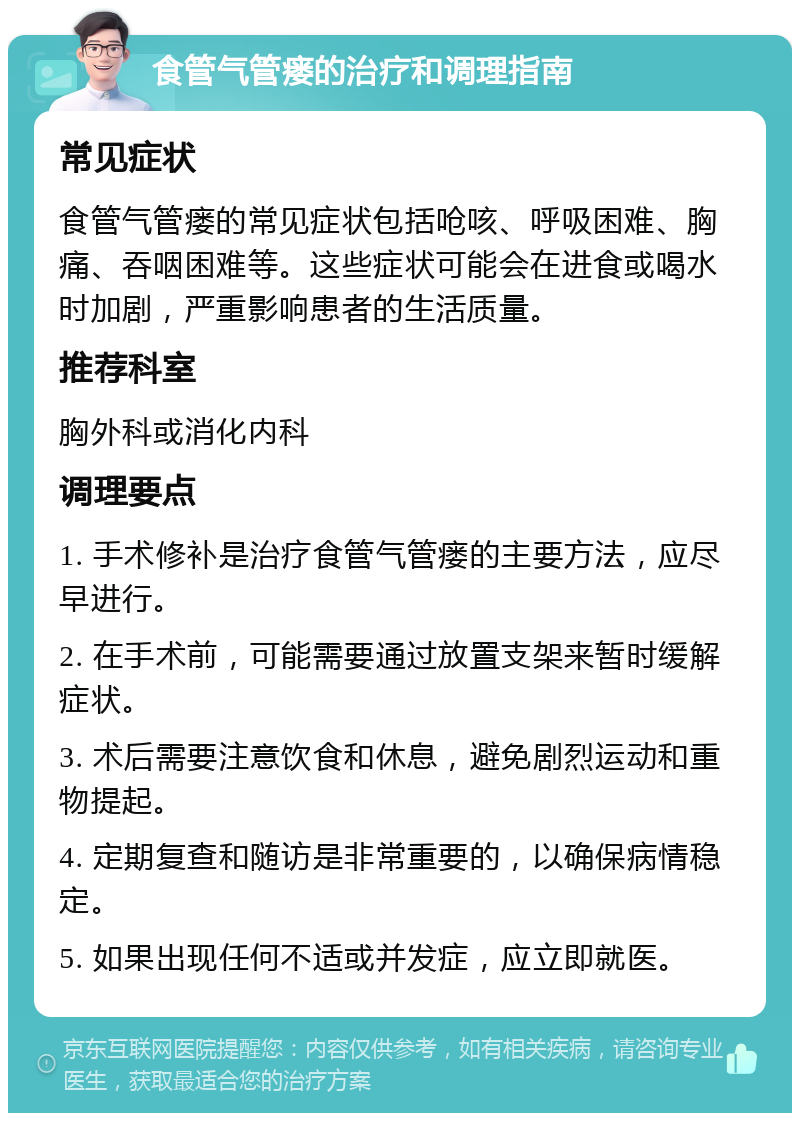 食管气管瘘的治疗和调理指南 常见症状 食管气管瘘的常见症状包括呛咳、呼吸困难、胸痛、吞咽困难等。这些症状可能会在进食或喝水时加剧，严重影响患者的生活质量。 推荐科室 胸外科或消化内科 调理要点 1. 手术修补是治疗食管气管瘘的主要方法，应尽早进行。 2. 在手术前，可能需要通过放置支架来暂时缓解症状。 3. 术后需要注意饮食和休息，避免剧烈运动和重物提起。 4. 定期复查和随访是非常重要的，以确保病情稳定。 5. 如果出现任何不适或并发症，应立即就医。