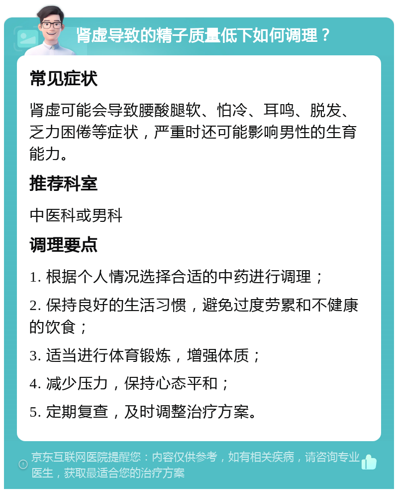 肾虚导致的精子质量低下如何调理？ 常见症状 肾虚可能会导致腰酸腿软、怕冷、耳鸣、脱发、乏力困倦等症状，严重时还可能影响男性的生育能力。 推荐科室 中医科或男科 调理要点 1. 根据个人情况选择合适的中药进行调理； 2. 保持良好的生活习惯，避免过度劳累和不健康的饮食； 3. 适当进行体育锻炼，增强体质； 4. 减少压力，保持心态平和； 5. 定期复查，及时调整治疗方案。