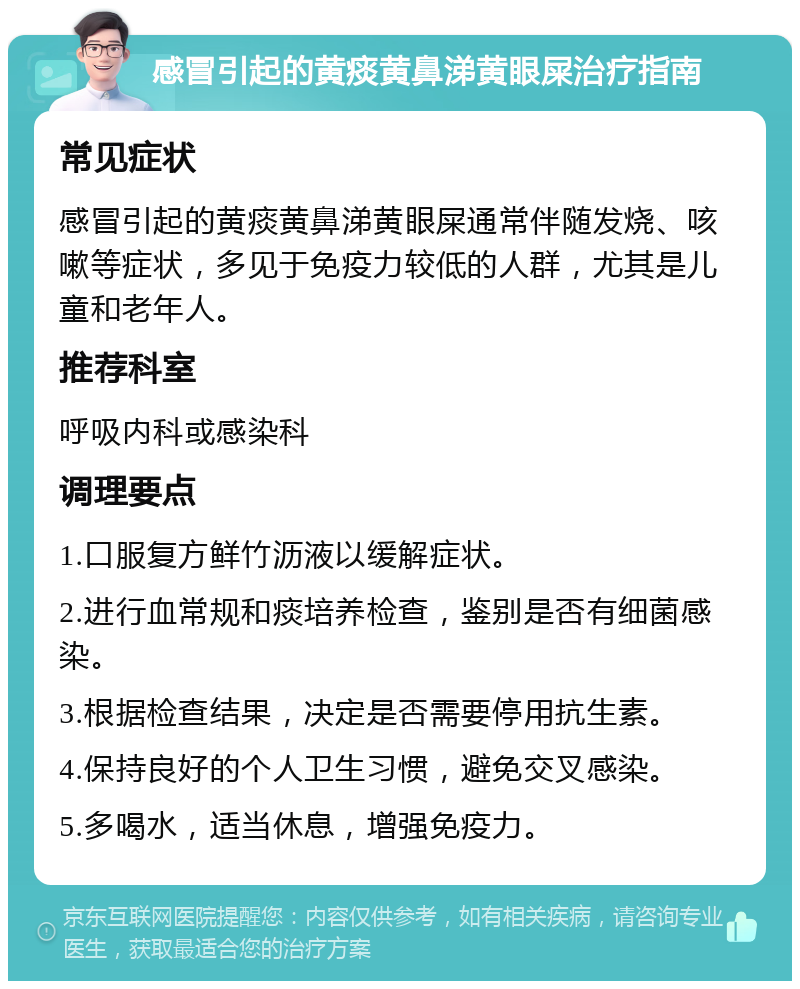 感冒引起的黄痰黄鼻涕黄眼屎治疗指南 常见症状 感冒引起的黄痰黄鼻涕黄眼屎通常伴随发烧、咳嗽等症状，多见于免疫力较低的人群，尤其是儿童和老年人。 推荐科室 呼吸内科或感染科 调理要点 1.口服复方鲜竹沥液以缓解症状。 2.进行血常规和痰培养检查，鉴别是否有细菌感染。 3.根据检查结果，决定是否需要停用抗生素。 4.保持良好的个人卫生习惯，避免交叉感染。 5.多喝水，适当休息，增强免疫力。