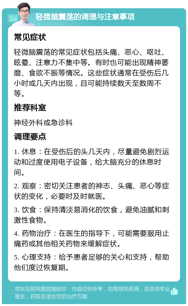 轻微脑震荡的调理与注意事项 常见症状 轻微脑震荡的常见症状包括头痛、恶心、呕吐、眩晕、注意力不集中等。有时也可能出现精神萎靡、食欲不振等情况。这些症状通常在受伤后几小时或几天内出现，且可能持续数天至数周不等。 推荐科室 神经外科或急诊科 调理要点 1. 休息：在受伤后的头几天内，尽量避免剧烈运动和过度使用电子设备，给大脑充分的休息时间。 2. 观察：密切关注患者的神志、头痛、恶心等症状的变化，必要时及时就医。 3. 饮食：保持清淡易消化的饮食，避免油腻和刺激性食物。 4. 药物治疗：在医生的指导下，可能需要服用止痛药或其他相关药物来缓解症状。 5. 心理支持：给予患者足够的关心和支持，帮助他们度过恢复期。