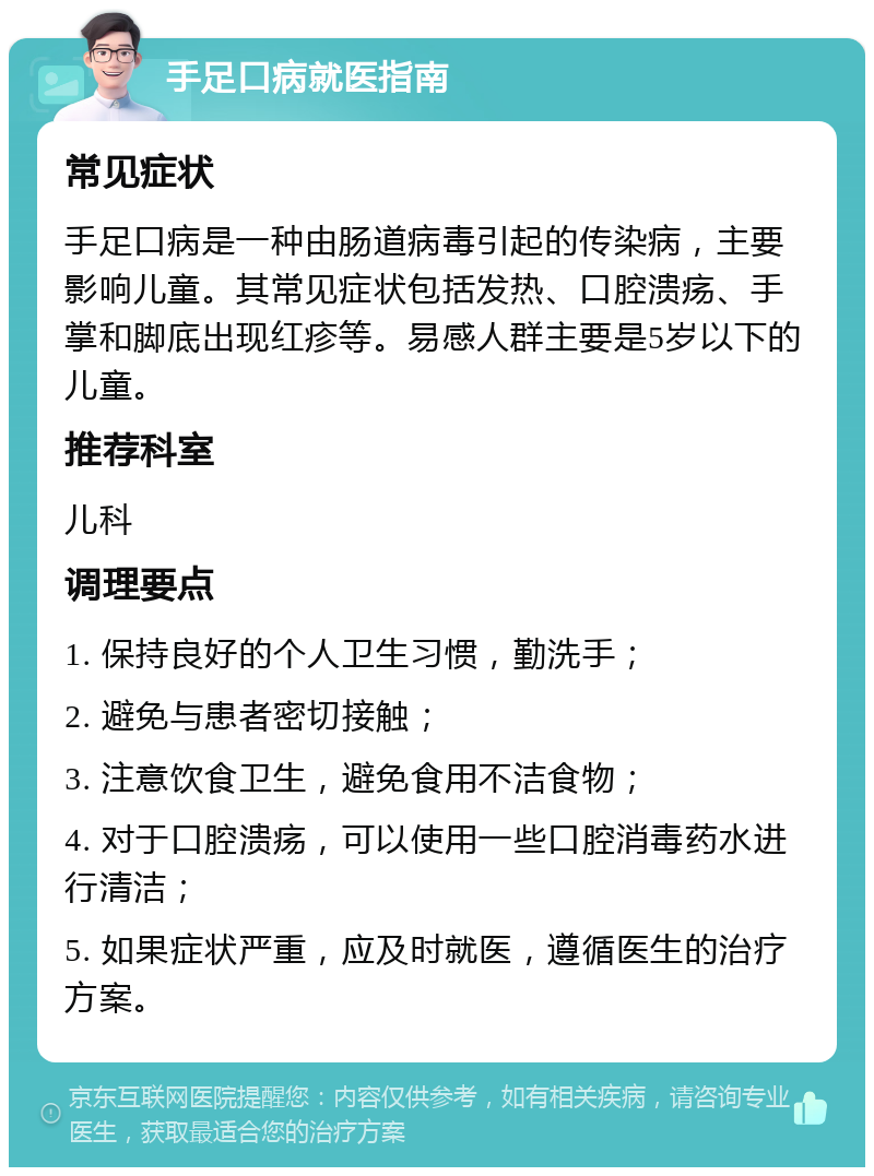 手足口病就医指南 常见症状 手足口病是一种由肠道病毒引起的传染病，主要影响儿童。其常见症状包括发热、口腔溃疡、手掌和脚底出现红疹等。易感人群主要是5岁以下的儿童。 推荐科室 儿科 调理要点 1. 保持良好的个人卫生习惯，勤洗手； 2. 避免与患者密切接触； 3. 注意饮食卫生，避免食用不洁食物； 4. 对于口腔溃疡，可以使用一些口腔消毒药水进行清洁； 5. 如果症状严重，应及时就医，遵循医生的治疗方案。