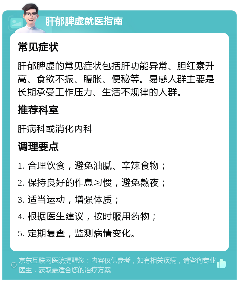 肝郁脾虚就医指南 常见症状 肝郁脾虚的常见症状包括肝功能异常、胆红素升高、食欲不振、腹胀、便秘等。易感人群主要是长期承受工作压力、生活不规律的人群。 推荐科室 肝病科或消化内科 调理要点 1. 合理饮食，避免油腻、辛辣食物； 2. 保持良好的作息习惯，避免熬夜； 3. 适当运动，增强体质； 4. 根据医生建议，按时服用药物； 5. 定期复查，监测病情变化。