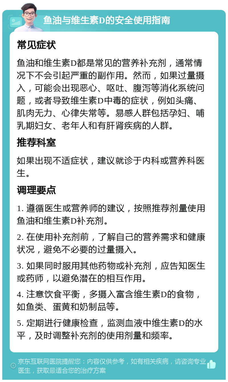 鱼油与维生素D的安全使用指南 常见症状 鱼油和维生素D都是常见的营养补充剂，通常情况下不会引起严重的副作用。然而，如果过量摄入，可能会出现恶心、呕吐、腹泻等消化系统问题，或者导致维生素D中毒的症状，例如头痛、肌肉无力、心律失常等。易感人群包括孕妇、哺乳期妇女、老年人和有肝肾疾病的人群。 推荐科室 如果出现不适症状，建议就诊于内科或营养科医生。 调理要点 1. 遵循医生或营养师的建议，按照推荐剂量使用鱼油和维生素D补充剂。 2. 在使用补充剂前，了解自己的营养需求和健康状况，避免不必要的过量摄入。 3. 如果同时服用其他药物或补充剂，应告知医生或药师，以避免潜在的相互作用。 4. 注意饮食平衡，多摄入富含维生素D的食物，如鱼类、蛋黄和奶制品等。 5. 定期进行健康检查，监测血液中维生素D的水平，及时调整补充剂的使用剂量和频率。