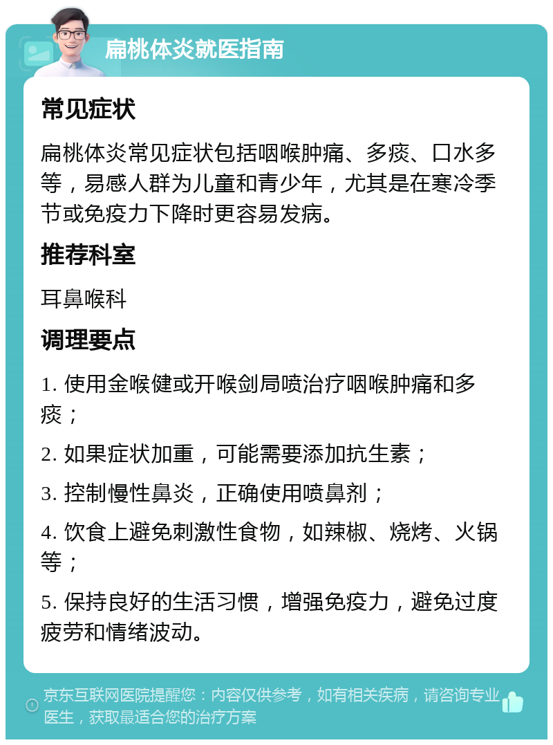 扁桃体炎就医指南 常见症状 扁桃体炎常见症状包括咽喉肿痛、多痰、口水多等，易感人群为儿童和青少年，尤其是在寒冷季节或免疫力下降时更容易发病。 推荐科室 耳鼻喉科 调理要点 1. 使用金喉健或开喉剑局喷治疗咽喉肿痛和多痰； 2. 如果症状加重，可能需要添加抗生素； 3. 控制慢性鼻炎，正确使用喷鼻剂； 4. 饮食上避免刺激性食物，如辣椒、烧烤、火锅等； 5. 保持良好的生活习惯，增强免疫力，避免过度疲劳和情绪波动。