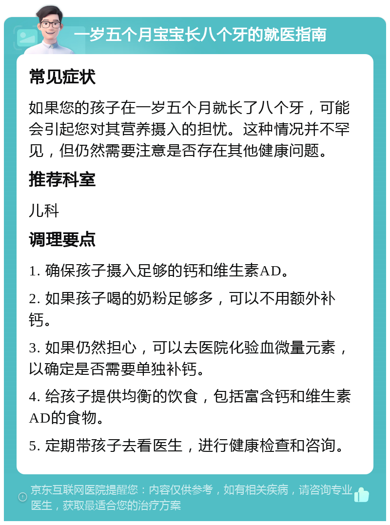 一岁五个月宝宝长八个牙的就医指南 常见症状 如果您的孩子在一岁五个月就长了八个牙，可能会引起您对其营养摄入的担忧。这种情况并不罕见，但仍然需要注意是否存在其他健康问题。 推荐科室 儿科 调理要点 1. 确保孩子摄入足够的钙和维生素AD。 2. 如果孩子喝的奶粉足够多，可以不用额外补钙。 3. 如果仍然担心，可以去医院化验血微量元素，以确定是否需要单独补钙。 4. 给孩子提供均衡的饮食，包括富含钙和维生素AD的食物。 5. 定期带孩子去看医生，进行健康检查和咨询。