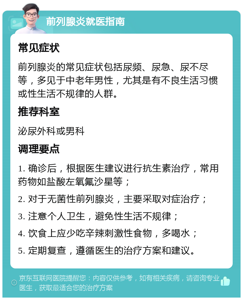 前列腺炎就医指南 常见症状 前列腺炎的常见症状包括尿频、尿急、尿不尽等，多见于中老年男性，尤其是有不良生活习惯或性生活不规律的人群。 推荐科室 泌尿外科或男科 调理要点 1. 确诊后，根据医生建议进行抗生素治疗，常用药物如盐酸左氧氟沙星等； 2. 对于无菌性前列腺炎，主要采取对症治疗； 3. 注意个人卫生，避免性生活不规律； 4. 饮食上应少吃辛辣刺激性食物，多喝水； 5. 定期复查，遵循医生的治疗方案和建议。