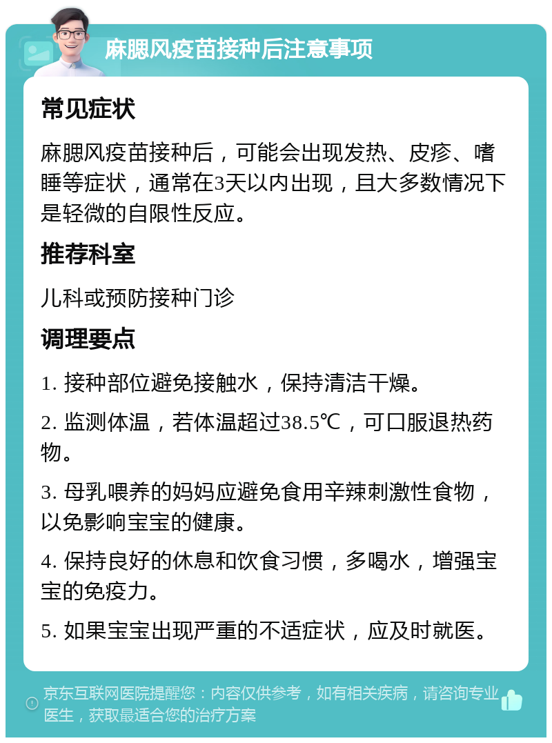 麻腮风疫苗接种后注意事项 常见症状 麻腮风疫苗接种后，可能会出现发热、皮疹、嗜睡等症状，通常在3天以内出现，且大多数情况下是轻微的自限性反应。 推荐科室 儿科或预防接种门诊 调理要点 1. 接种部位避免接触水，保持清洁干燥。 2. 监测体温，若体温超过38.5℃，可口服退热药物。 3. 母乳喂养的妈妈应避免食用辛辣刺激性食物，以免影响宝宝的健康。 4. 保持良好的休息和饮食习惯，多喝水，增强宝宝的免疫力。 5. 如果宝宝出现严重的不适症状，应及时就医。