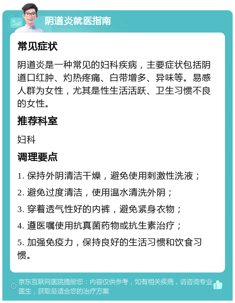 阴道炎就医指南 常见症状 阴道炎是一种常见的妇科疾病，主要症状包括阴道口红肿、灼热疼痛、白带增多、异味等。易感人群为女性，尤其是性生活活跃、卫生习惯不良的女性。 推荐科室 妇科 调理要点 1. 保持外阴清洁干燥，避免使用刺激性洗液； 2. 避免过度清洁，使用温水清洗外阴； 3. 穿着透气性好的内裤，避免紧身衣物； 4. 遵医嘱使用抗真菌药物或抗生素治疗； 5. 加强免疫力，保持良好的生活习惯和饮食习惯。