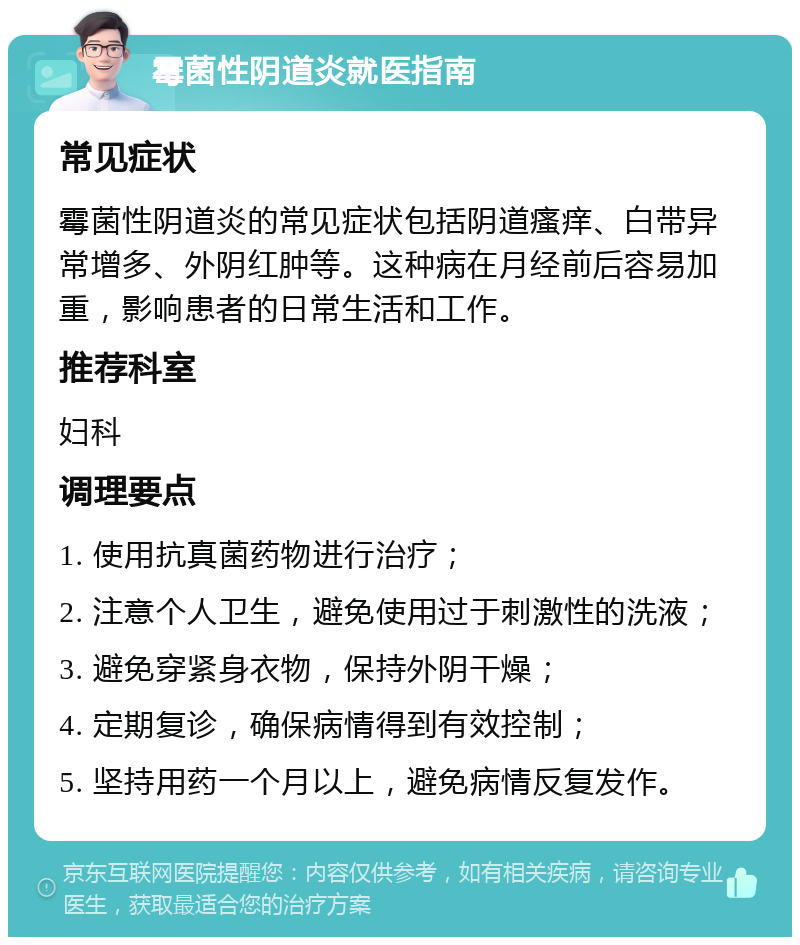 霉菌性阴道炎就医指南 常见症状 霉菌性阴道炎的常见症状包括阴道瘙痒、白带异常增多、外阴红肿等。这种病在月经前后容易加重，影响患者的日常生活和工作。 推荐科室 妇科 调理要点 1. 使用抗真菌药物进行治疗； 2. 注意个人卫生，避免使用过于刺激性的洗液； 3. 避免穿紧身衣物，保持外阴干燥； 4. 定期复诊，确保病情得到有效控制； 5. 坚持用药一个月以上，避免病情反复发作。