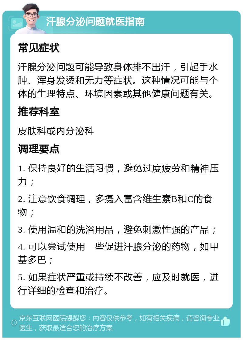 汗腺分泌问题就医指南 常见症状 汗腺分泌问题可能导致身体排不出汗，引起手水肿、浑身发烫和无力等症状。这种情况可能与个体的生理特点、环境因素或其他健康问题有关。 推荐科室 皮肤科或内分泌科 调理要点 1. 保持良好的生活习惯，避免过度疲劳和精神压力； 2. 注意饮食调理，多摄入富含维生素B和C的食物； 3. 使用温和的洗浴用品，避免刺激性强的产品； 4. 可以尝试使用一些促进汗腺分泌的药物，如甲基多巴； 5. 如果症状严重或持续不改善，应及时就医，进行详细的检查和治疗。