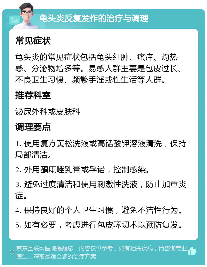 龟头炎反复发作的治疗与调理 常见症状 龟头炎的常见症状包括龟头红肿、瘙痒、灼热感、分泌物增多等。易感人群主要是包皮过长、不良卫生习惯、频繁手淫或性生活等人群。 推荐科室 泌尿外科或皮肤科 调理要点 1. 使用复方黄松洗液或高锰酸钾溶液清洗，保持局部清洁。 2. 外用酮康唑乳膏或孚诺，控制感染。 3. 避免过度清洁和使用刺激性洗液，防止加重炎症。 4. 保持良好的个人卫生习惯，避免不洁性行为。 5. 如有必要，考虑进行包皮环切术以预防复发。