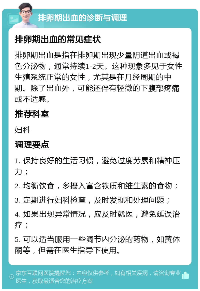 排卵期出血的诊断与调理 排卵期出血的常见症状 排卵期出血是指在排卵期出现少量阴道出血或褐色分泌物，通常持续1-2天。这种现象多见于女性生殖系统正常的女性，尤其是在月经周期的中期。除了出血外，可能还伴有轻微的下腹部疼痛或不适感。 推荐科室 妇科 调理要点 1. 保持良好的生活习惯，避免过度劳累和精神压力； 2. 均衡饮食，多摄入富含铁质和维生素的食物； 3. 定期进行妇科检查，及时发现和处理问题； 4. 如果出现异常情况，应及时就医，避免延误治疗； 5. 可以适当服用一些调节内分泌的药物，如黄体酮等，但需在医生指导下使用。