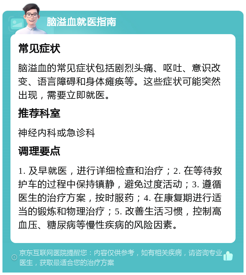 脑溢血就医指南 常见症状 脑溢血的常见症状包括剧烈头痛、呕吐、意识改变、语言障碍和身体瘫痪等。这些症状可能突然出现，需要立即就医。 推荐科室 神经内科或急诊科 调理要点 1. 及早就医，进行详细检查和治疗；2. 在等待救护车的过程中保持镇静，避免过度活动；3. 遵循医生的治疗方案，按时服药；4. 在康复期进行适当的锻炼和物理治疗；5. 改善生活习惯，控制高血压、糖尿病等慢性疾病的风险因素。