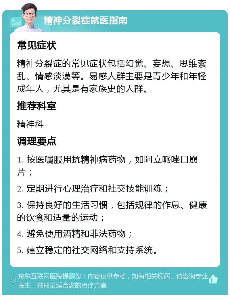 精神分裂症就医指南 常见症状 精神分裂症的常见症状包括幻觉、妄想、思维紊乱、情感淡漠等。易感人群主要是青少年和年轻成年人，尤其是有家族史的人群。 推荐科室 精神科 调理要点 1. 按医嘱服用抗精神病药物，如阿立哌唑口崩片； 2. 定期进行心理治疗和社交技能训练； 3. 保持良好的生活习惯，包括规律的作息、健康的饮食和适量的运动； 4. 避免使用酒精和非法药物； 5. 建立稳定的社交网络和支持系统。