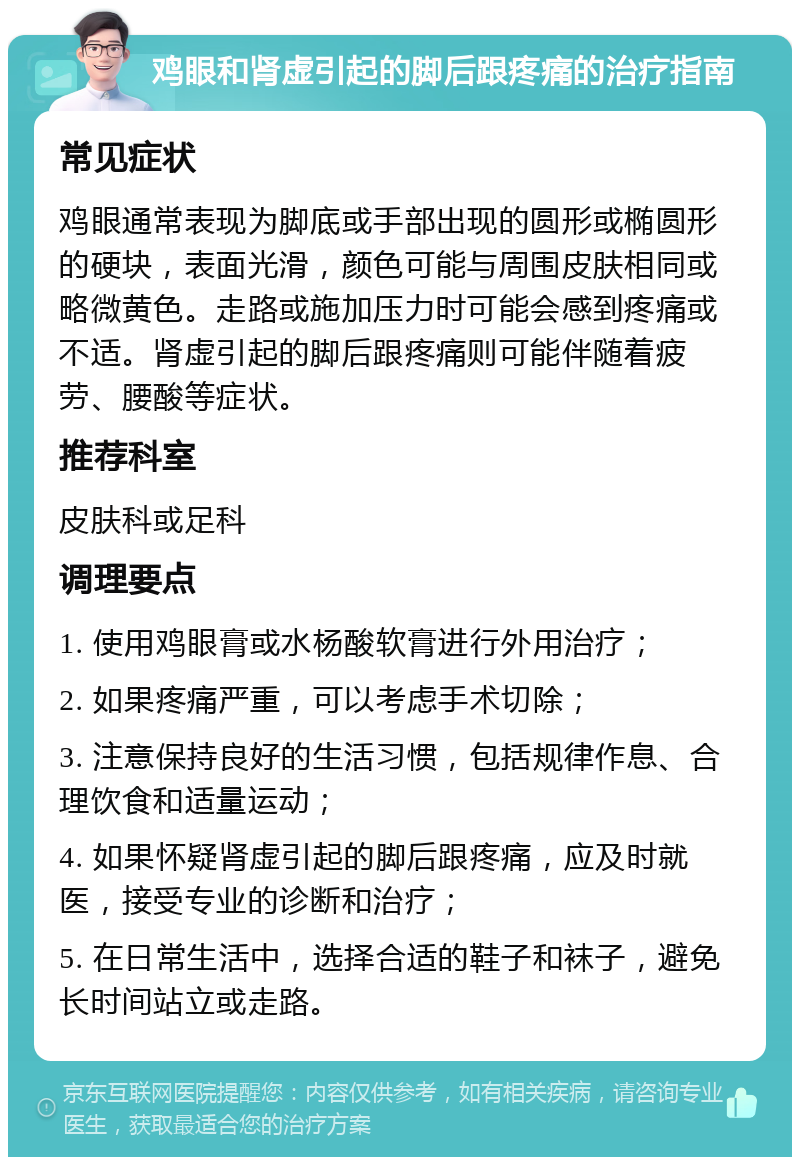 鸡眼和肾虚引起的脚后跟疼痛的治疗指南 常见症状 鸡眼通常表现为脚底或手部出现的圆形或椭圆形的硬块，表面光滑，颜色可能与周围皮肤相同或略微黄色。走路或施加压力时可能会感到疼痛或不适。肾虚引起的脚后跟疼痛则可能伴随着疲劳、腰酸等症状。 推荐科室 皮肤科或足科 调理要点 1. 使用鸡眼膏或水杨酸软膏进行外用治疗； 2. 如果疼痛严重，可以考虑手术切除； 3. 注意保持良好的生活习惯，包括规律作息、合理饮食和适量运动； 4. 如果怀疑肾虚引起的脚后跟疼痛，应及时就医，接受专业的诊断和治疗； 5. 在日常生活中，选择合适的鞋子和袜子，避免长时间站立或走路。