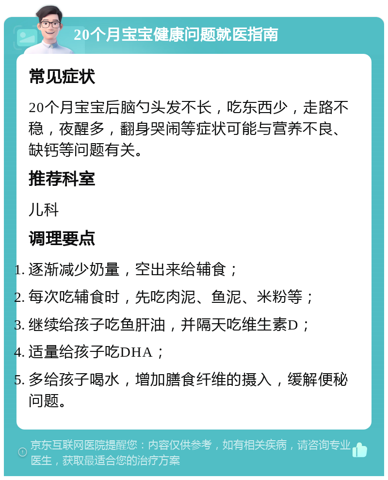 20个月宝宝健康问题就医指南 常见症状 20个月宝宝后脑勺头发不长，吃东西少，走路不稳，夜醒多，翻身哭闹等症状可能与营养不良、缺钙等问题有关。 推荐科室 儿科 调理要点 逐渐减少奶量，空出来给辅食； 每次吃辅食时，先吃肉泥、鱼泥、米粉等； 继续给孩子吃鱼肝油，并隔天吃维生素D； 适量给孩子吃DHA； 多给孩子喝水，增加膳食纤维的摄入，缓解便秘问题。