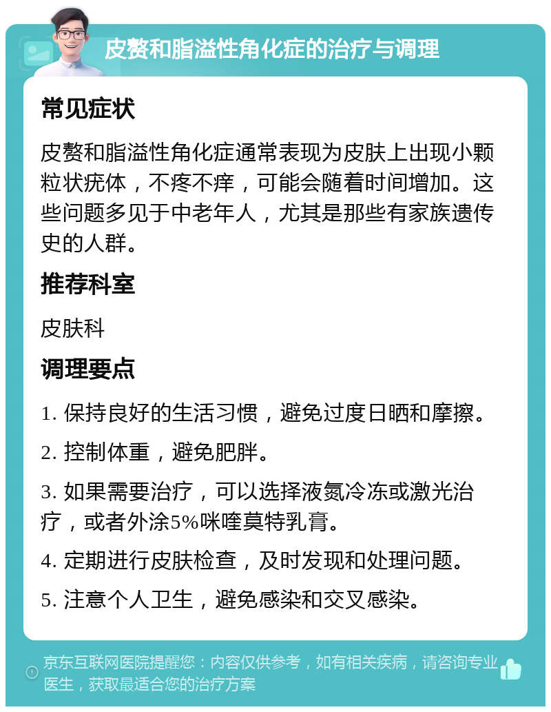 皮赘和脂溢性角化症的治疗与调理 常见症状 皮赘和脂溢性角化症通常表现为皮肤上出现小颗粒状疣体，不疼不痒，可能会随着时间增加。这些问题多见于中老年人，尤其是那些有家族遗传史的人群。 推荐科室 皮肤科 调理要点 1. 保持良好的生活习惯，避免过度日晒和摩擦。 2. 控制体重，避免肥胖。 3. 如果需要治疗，可以选择液氮冷冻或激光治疗，或者外涂5%咪喹莫特乳膏。 4. 定期进行皮肤检查，及时发现和处理问题。 5. 注意个人卫生，避免感染和交叉感染。