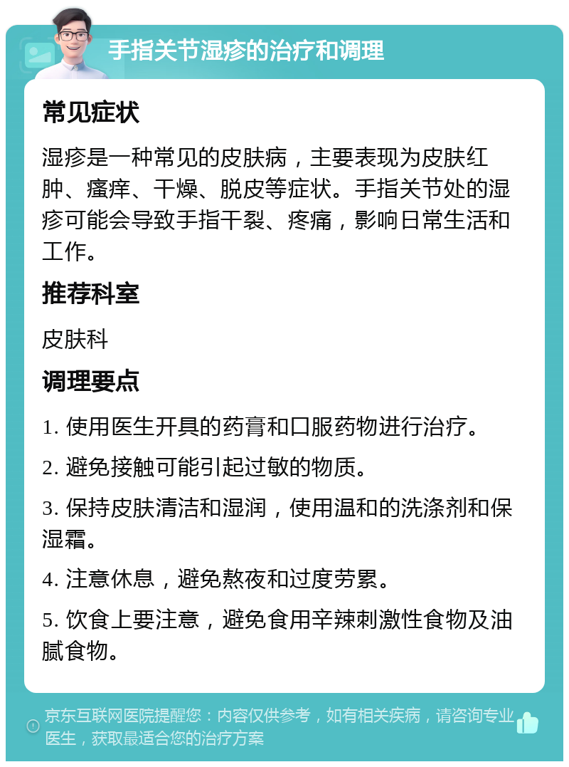 手指关节湿疹的治疗和调理 常见症状 湿疹是一种常见的皮肤病，主要表现为皮肤红肿、瘙痒、干燥、脱皮等症状。手指关节处的湿疹可能会导致手指干裂、疼痛，影响日常生活和工作。 推荐科室 皮肤科 调理要点 1. 使用医生开具的药膏和口服药物进行治疗。 2. 避免接触可能引起过敏的物质。 3. 保持皮肤清洁和湿润，使用温和的洗涤剂和保湿霜。 4. 注意休息，避免熬夜和过度劳累。 5. 饮食上要注意，避免食用辛辣刺激性食物及油腻食物。