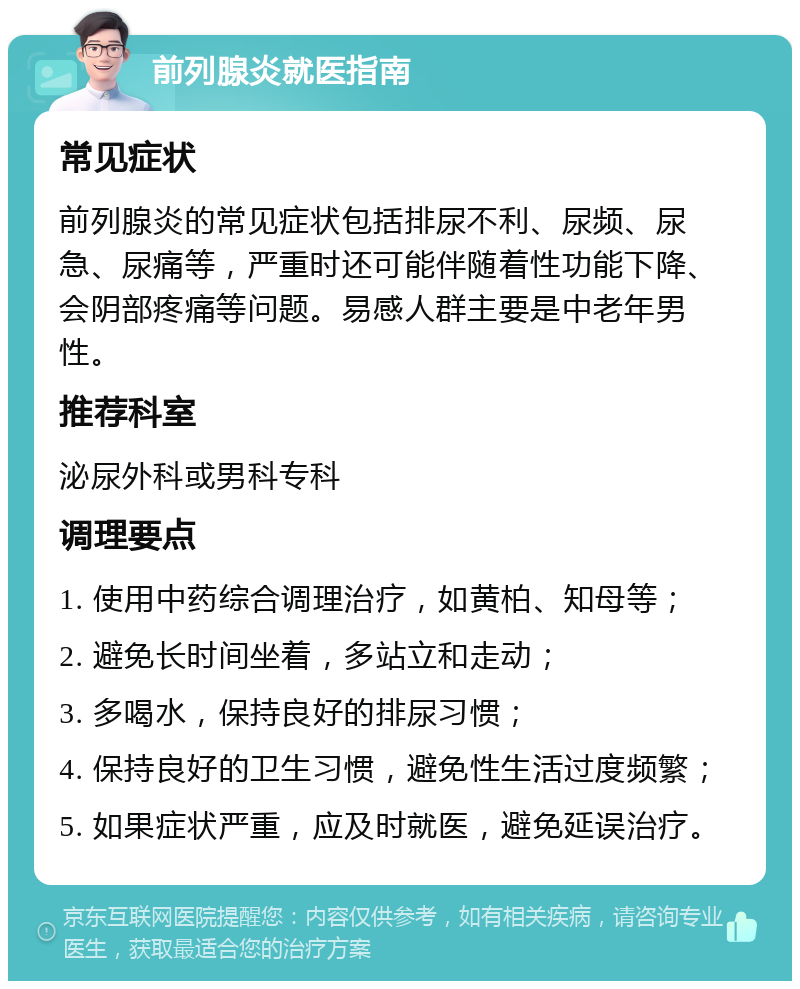 前列腺炎就医指南 常见症状 前列腺炎的常见症状包括排尿不利、尿频、尿急、尿痛等，严重时还可能伴随着性功能下降、会阴部疼痛等问题。易感人群主要是中老年男性。 推荐科室 泌尿外科或男科专科 调理要点 1. 使用中药综合调理治疗，如黄柏、知母等； 2. 避免长时间坐着，多站立和走动； 3. 多喝水，保持良好的排尿习惯； 4. 保持良好的卫生习惯，避免性生活过度频繁； 5. 如果症状严重，应及时就医，避免延误治疗。