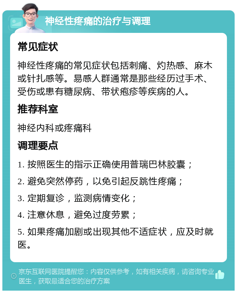 神经性疼痛的治疗与调理 常见症状 神经性疼痛的常见症状包括刺痛、灼热感、麻木或针扎感等。易感人群通常是那些经历过手术、受伤或患有糖尿病、带状疱疹等疾病的人。 推荐科室 神经内科或疼痛科 调理要点 1. 按照医生的指示正确使用普瑞巴林胶囊； 2. 避免突然停药，以免引起反跳性疼痛； 3. 定期复诊，监测病情变化； 4. 注意休息，避免过度劳累； 5. 如果疼痛加剧或出现其他不适症状，应及时就医。