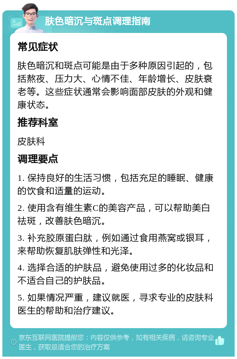 肤色暗沉与斑点调理指南 常见症状 肤色暗沉和斑点可能是由于多种原因引起的，包括熬夜、压力大、心情不佳、年龄增长、皮肤衰老等。这些症状通常会影响面部皮肤的外观和健康状态。 推荐科室 皮肤科 调理要点 1. 保持良好的生活习惯，包括充足的睡眠、健康的饮食和适量的运动。 2. 使用含有维生素C的美容产品，可以帮助美白祛斑，改善肤色暗沉。 3. 补充胶原蛋白肽，例如通过食用燕窝或银耳，来帮助恢复肌肤弹性和光泽。 4. 选择合适的护肤品，避免使用过多的化妆品和不适合自己的护肤品。 5. 如果情况严重，建议就医，寻求专业的皮肤科医生的帮助和治疗建议。