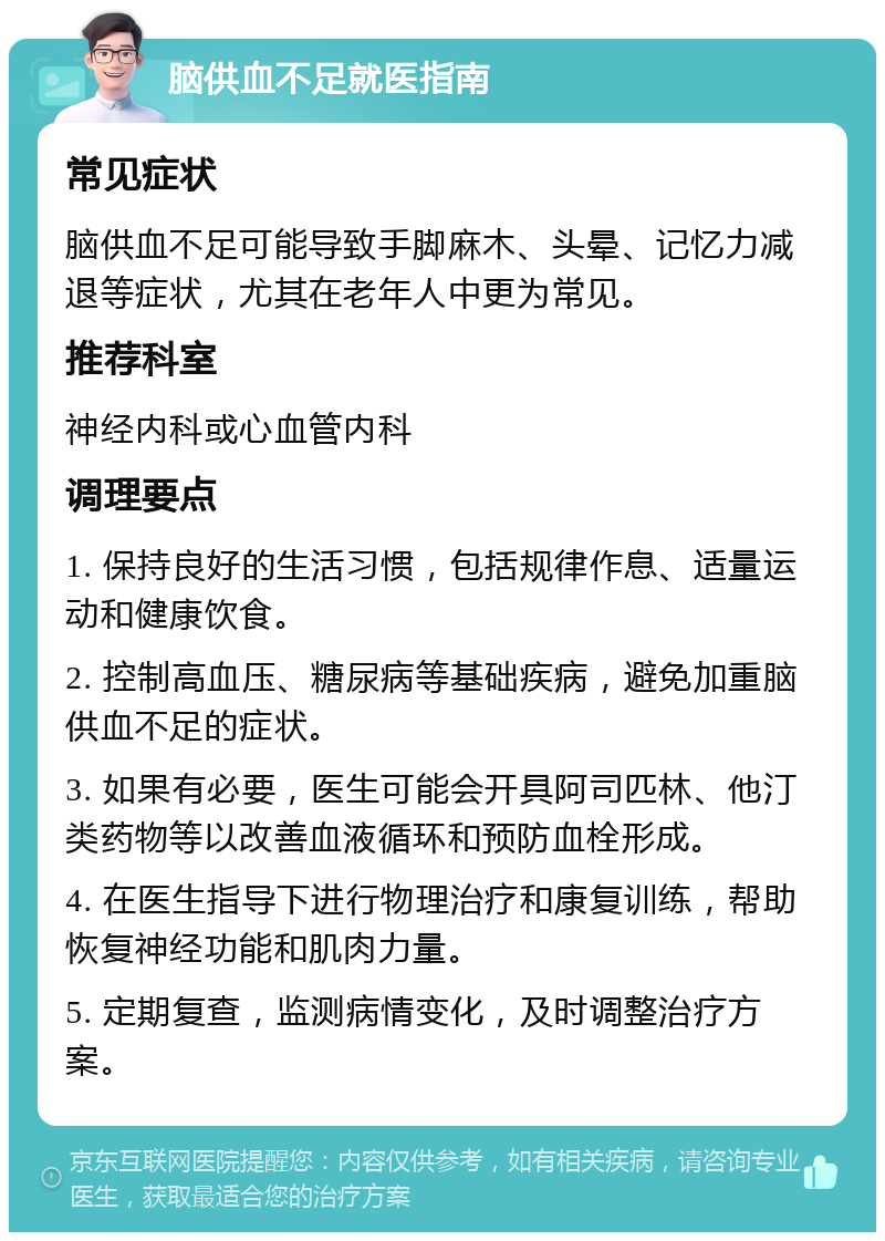 脑供血不足就医指南 常见症状 脑供血不足可能导致手脚麻木、头晕、记忆力减退等症状，尤其在老年人中更为常见。 推荐科室 神经内科或心血管内科 调理要点 1. 保持良好的生活习惯，包括规律作息、适量运动和健康饮食。 2. 控制高血压、糖尿病等基础疾病，避免加重脑供血不足的症状。 3. 如果有必要，医生可能会开具阿司匹林、他汀类药物等以改善血液循环和预防血栓形成。 4. 在医生指导下进行物理治疗和康复训练，帮助恢复神经功能和肌肉力量。 5. 定期复查，监测病情变化，及时调整治疗方案。