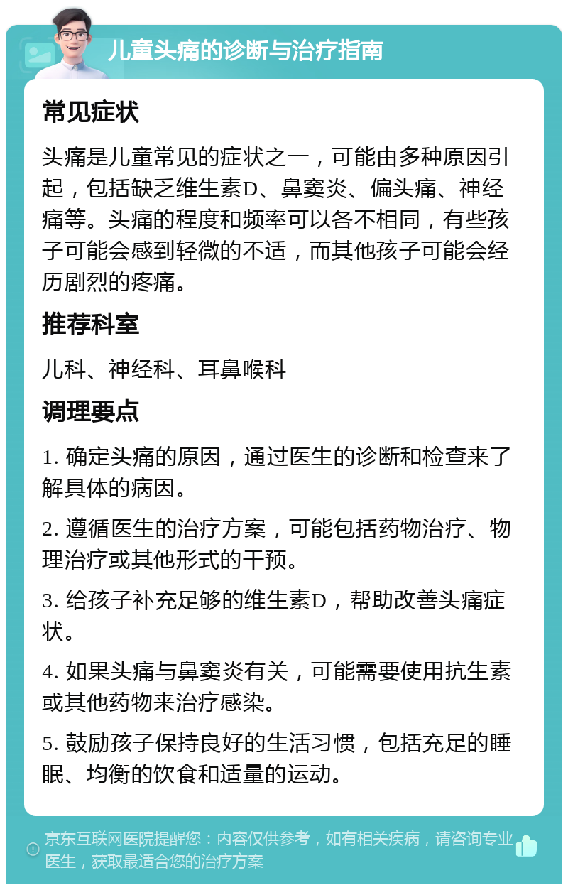 儿童头痛的诊断与治疗指南 常见症状 头痛是儿童常见的症状之一，可能由多种原因引起，包括缺乏维生素D、鼻窦炎、偏头痛、神经痛等。头痛的程度和频率可以各不相同，有些孩子可能会感到轻微的不适，而其他孩子可能会经历剧烈的疼痛。 推荐科室 儿科、神经科、耳鼻喉科 调理要点 1. 确定头痛的原因，通过医生的诊断和检查来了解具体的病因。 2. 遵循医生的治疗方案，可能包括药物治疗、物理治疗或其他形式的干预。 3. 给孩子补充足够的维生素D，帮助改善头痛症状。 4. 如果头痛与鼻窦炎有关，可能需要使用抗生素或其他药物来治疗感染。 5. 鼓励孩子保持良好的生活习惯，包括充足的睡眠、均衡的饮食和适量的运动。