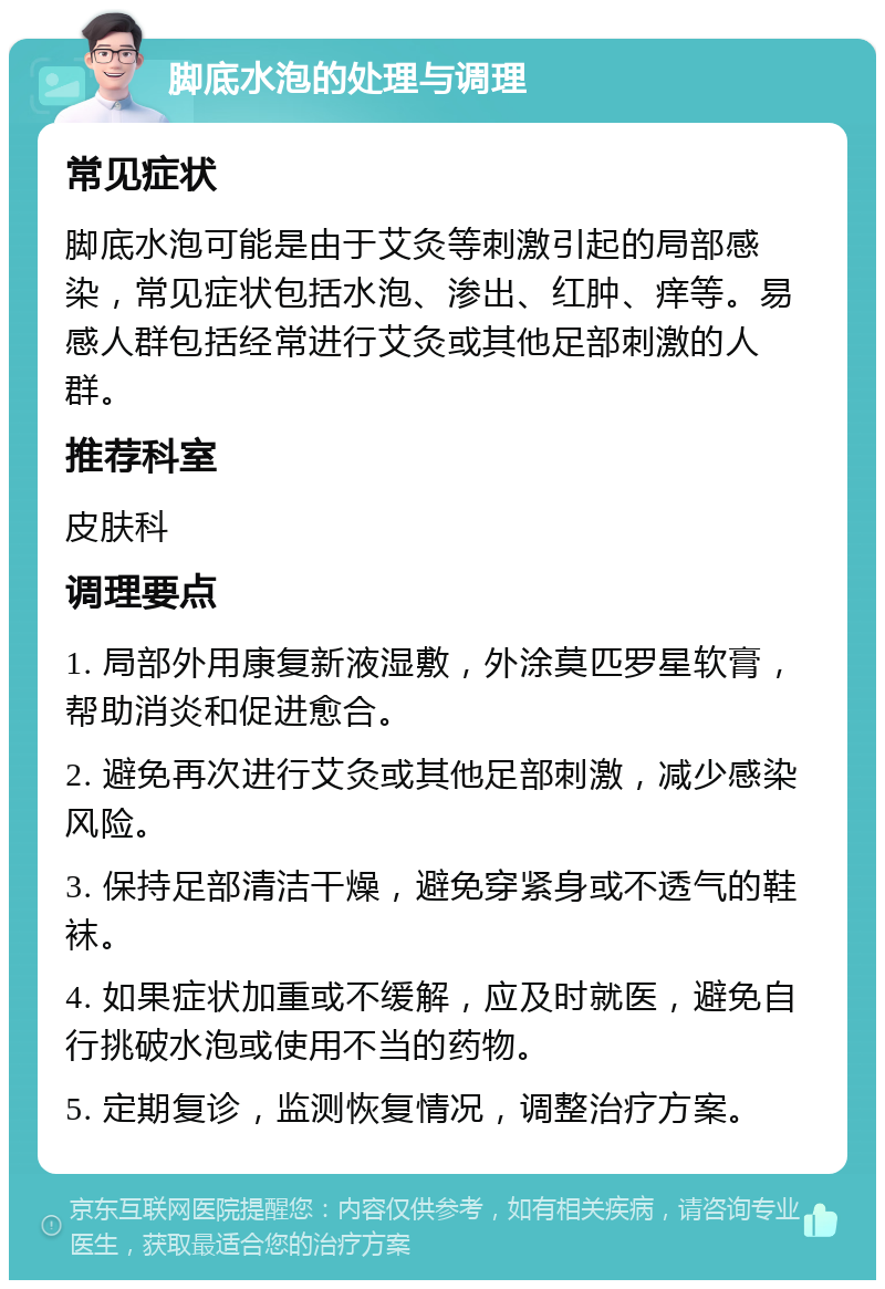 脚底水泡的处理与调理 常见症状 脚底水泡可能是由于艾灸等刺激引起的局部感染，常见症状包括水泡、渗出、红肿、痒等。易感人群包括经常进行艾灸或其他足部刺激的人群。 推荐科室 皮肤科 调理要点 1. 局部外用康复新液湿敷，外涂莫匹罗星软膏，帮助消炎和促进愈合。 2. 避免再次进行艾灸或其他足部刺激，减少感染风险。 3. 保持足部清洁干燥，避免穿紧身或不透气的鞋袜。 4. 如果症状加重或不缓解，应及时就医，避免自行挑破水泡或使用不当的药物。 5. 定期复诊，监测恢复情况，调整治疗方案。