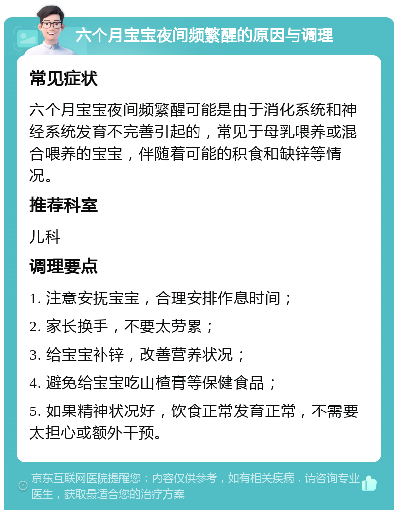 六个月宝宝夜间频繁醒的原因与调理 常见症状 六个月宝宝夜间频繁醒可能是由于消化系统和神经系统发育不完善引起的，常见于母乳喂养或混合喂养的宝宝，伴随着可能的积食和缺锌等情况。 推荐科室 儿科 调理要点 1. 注意安抚宝宝，合理安排作息时间； 2. 家长换手，不要太劳累； 3. 给宝宝补锌，改善营养状况； 4. 避免给宝宝吃山楂膏等保健食品； 5. 如果精神状况好，饮食正常发育正常，不需要太担心或额外干预。