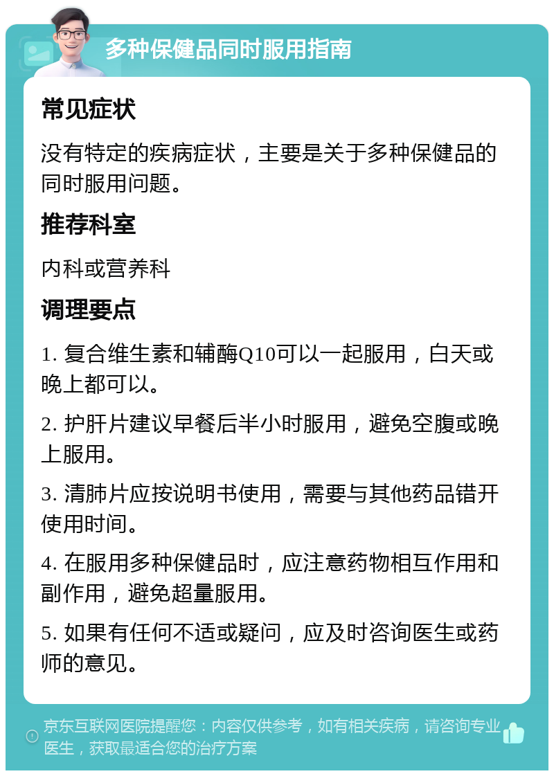 多种保健品同时服用指南 常见症状 没有特定的疾病症状，主要是关于多种保健品的同时服用问题。 推荐科室 内科或营养科 调理要点 1. 复合维生素和辅酶Q10可以一起服用，白天或晚上都可以。 2. 护肝片建议早餐后半小时服用，避免空腹或晚上服用。 3. 清肺片应按说明书使用，需要与其他药品错开使用时间。 4. 在服用多种保健品时，应注意药物相互作用和副作用，避免超量服用。 5. 如果有任何不适或疑问，应及时咨询医生或药师的意见。