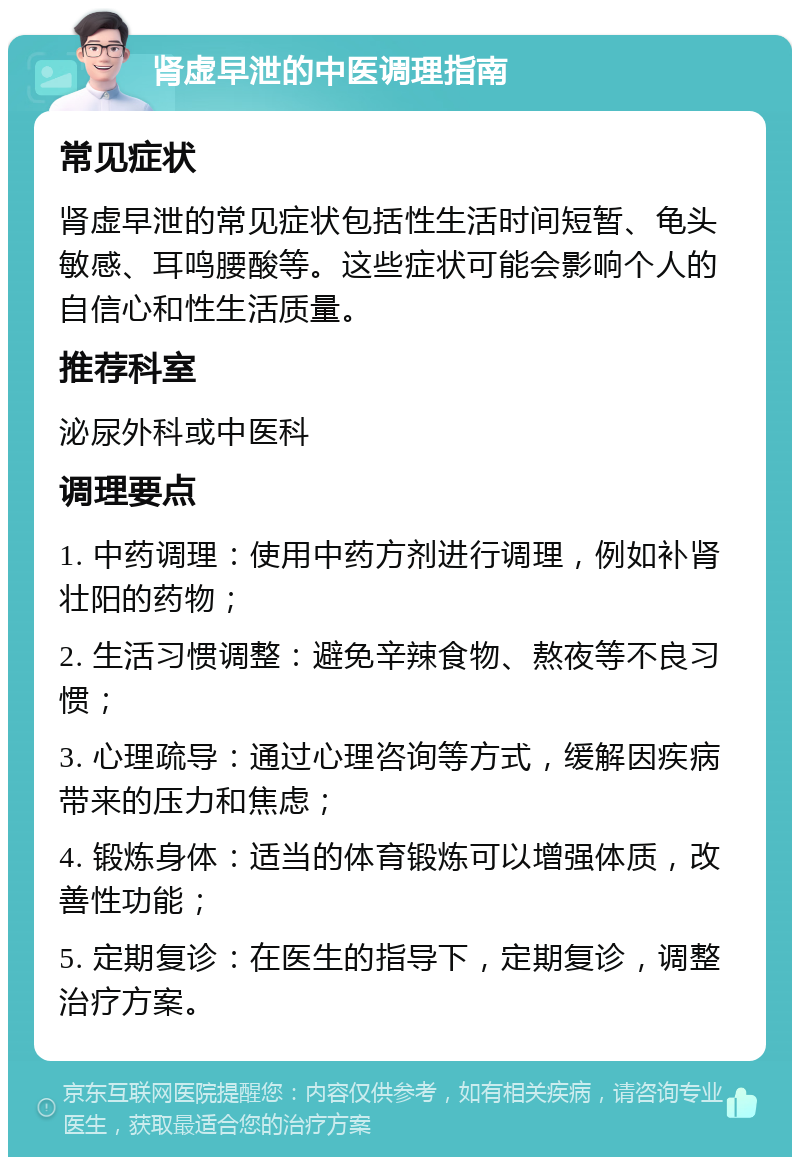 肾虚早泄的中医调理指南 常见症状 肾虚早泄的常见症状包括性生活时间短暂、龟头敏感、耳鸣腰酸等。这些症状可能会影响个人的自信心和性生活质量。 推荐科室 泌尿外科或中医科 调理要点 1. 中药调理：使用中药方剂进行调理，例如补肾壮阳的药物； 2. 生活习惯调整：避免辛辣食物、熬夜等不良习惯； 3. 心理疏导：通过心理咨询等方式，缓解因疾病带来的压力和焦虑； 4. 锻炼身体：适当的体育锻炼可以增强体质，改善性功能； 5. 定期复诊：在医生的指导下，定期复诊，调整治疗方案。