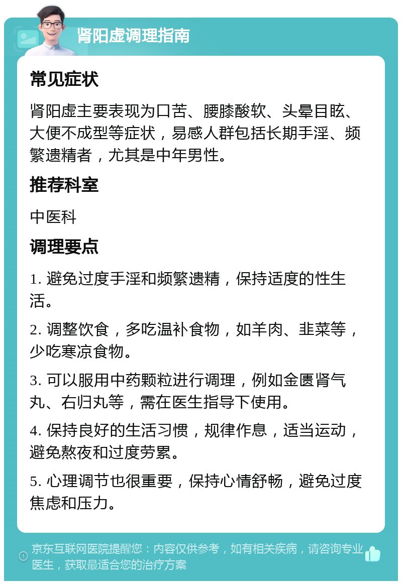 肾阳虚调理指南 常见症状 肾阳虚主要表现为口苦、腰膝酸软、头晕目眩、大便不成型等症状，易感人群包括长期手淫、频繁遗精者，尤其是中年男性。 推荐科室 中医科 调理要点 1. 避免过度手淫和频繁遗精，保持适度的性生活。 2. 调整饮食，多吃温补食物，如羊肉、韭菜等，少吃寒凉食物。 3. 可以服用中药颗粒进行调理，例如金匮肾气丸、右归丸等，需在医生指导下使用。 4. 保持良好的生活习惯，规律作息，适当运动，避免熬夜和过度劳累。 5. 心理调节也很重要，保持心情舒畅，避免过度焦虑和压力。