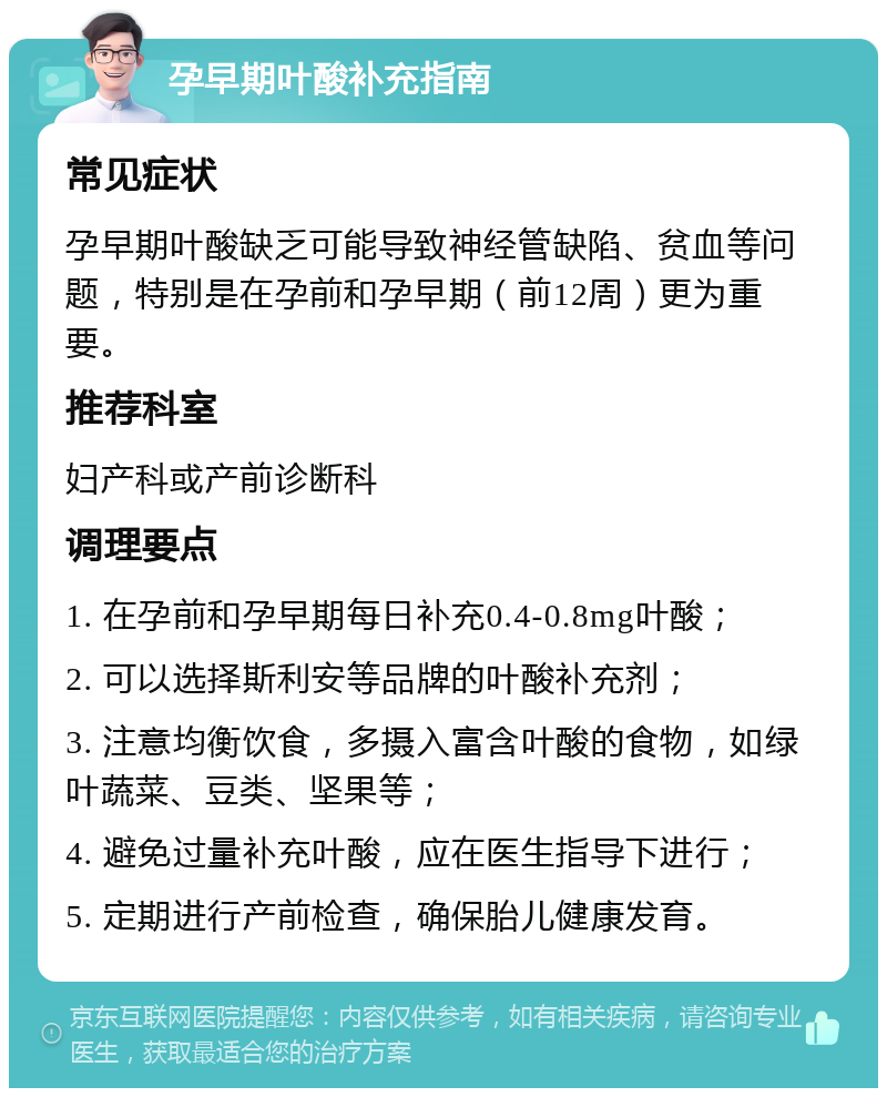 孕早期叶酸补充指南 常见症状 孕早期叶酸缺乏可能导致神经管缺陷、贫血等问题，特别是在孕前和孕早期（前12周）更为重要。 推荐科室 妇产科或产前诊断科 调理要点 1. 在孕前和孕早期每日补充0.4-0.8mg叶酸； 2. 可以选择斯利安等品牌的叶酸补充剂； 3. 注意均衡饮食，多摄入富含叶酸的食物，如绿叶蔬菜、豆类、坚果等； 4. 避免过量补充叶酸，应在医生指导下进行； 5. 定期进行产前检查，确保胎儿健康发育。