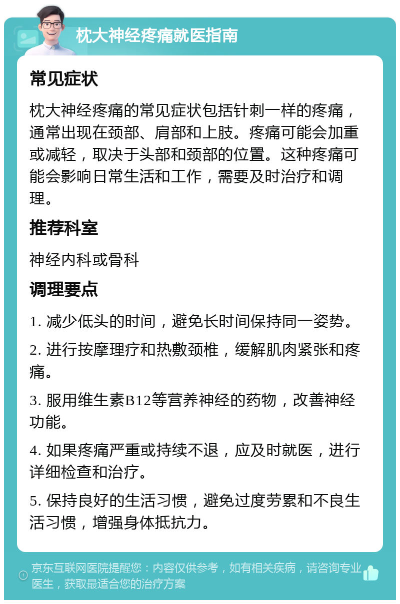 枕大神经疼痛就医指南 常见症状 枕大神经疼痛的常见症状包括针刺一样的疼痛，通常出现在颈部、肩部和上肢。疼痛可能会加重或减轻，取决于头部和颈部的位置。这种疼痛可能会影响日常生活和工作，需要及时治疗和调理。 推荐科室 神经内科或骨科 调理要点 1. 减少低头的时间，避免长时间保持同一姿势。 2. 进行按摩理疗和热敷颈椎，缓解肌肉紧张和疼痛。 3. 服用维生素B12等营养神经的药物，改善神经功能。 4. 如果疼痛严重或持续不退，应及时就医，进行详细检查和治疗。 5. 保持良好的生活习惯，避免过度劳累和不良生活习惯，增强身体抵抗力。