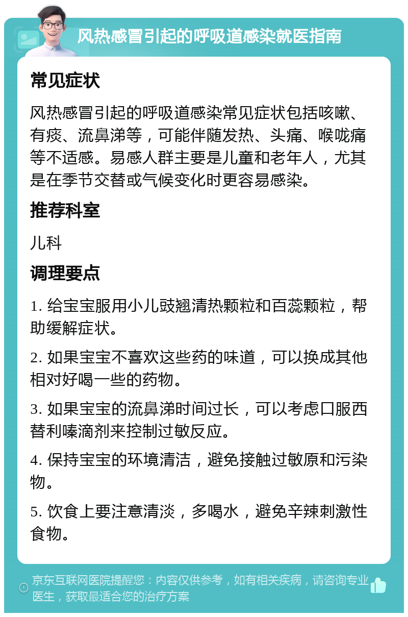 风热感冒引起的呼吸道感染就医指南 常见症状 风热感冒引起的呼吸道感染常见症状包括咳嗽、有痰、流鼻涕等，可能伴随发热、头痛、喉咙痛等不适感。易感人群主要是儿童和老年人，尤其是在季节交替或气候变化时更容易感染。 推荐科室 儿科 调理要点 1. 给宝宝服用小儿豉翘清热颗粒和百蕊颗粒，帮助缓解症状。 2. 如果宝宝不喜欢这些药的味道，可以换成其他相对好喝一些的药物。 3. 如果宝宝的流鼻涕时间过长，可以考虑口服西替利嗪滴剂来控制过敏反应。 4. 保持宝宝的环境清洁，避免接触过敏原和污染物。 5. 饮食上要注意清淡，多喝水，避免辛辣刺激性食物。