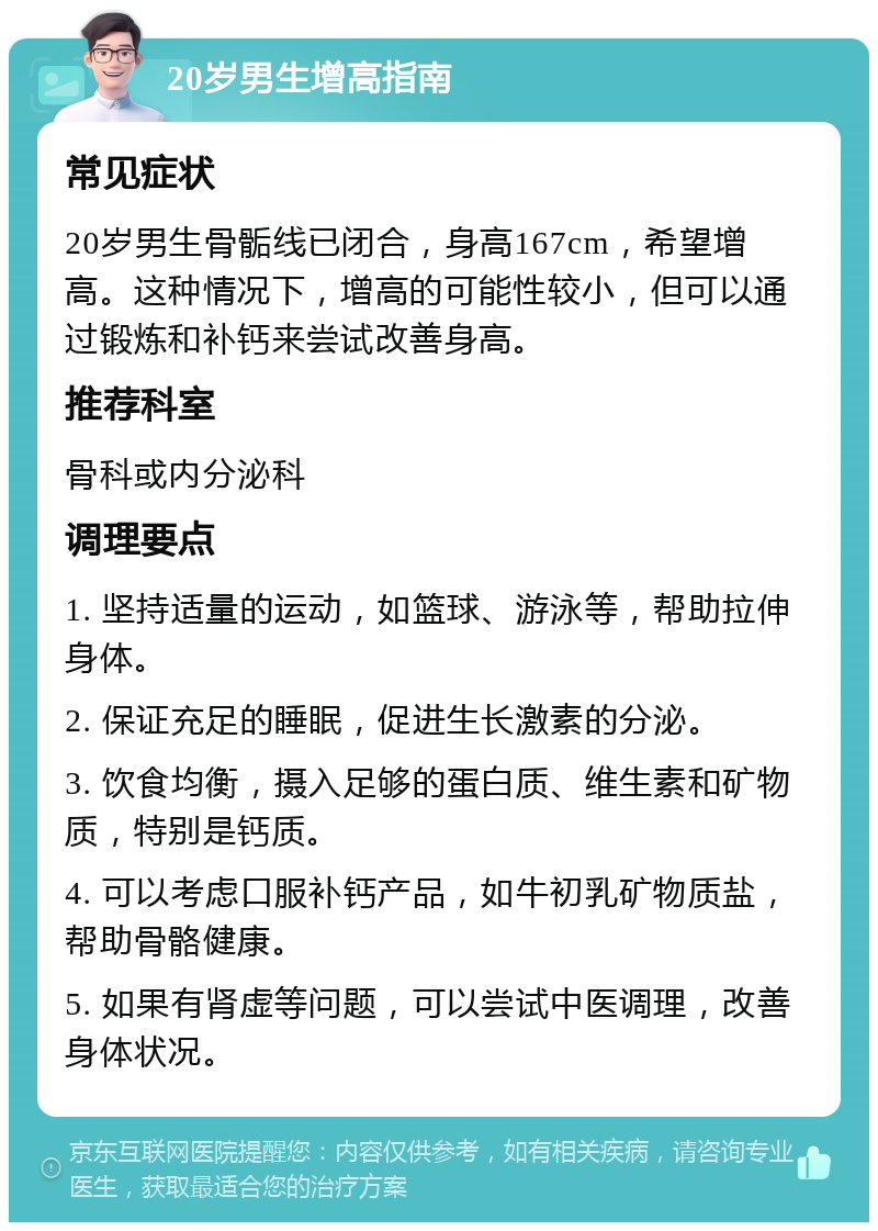 20岁男生增高指南 常见症状 20岁男生骨骺线已闭合，身高167cm，希望增高。这种情况下，增高的可能性较小，但可以通过锻炼和补钙来尝试改善身高。 推荐科室 骨科或内分泌科 调理要点 1. 坚持适量的运动，如篮球、游泳等，帮助拉伸身体。 2. 保证充足的睡眠，促进生长激素的分泌。 3. 饮食均衡，摄入足够的蛋白质、维生素和矿物质，特别是钙质。 4. 可以考虑口服补钙产品，如牛初乳矿物质盐，帮助骨骼健康。 5. 如果有肾虚等问题，可以尝试中医调理，改善身体状况。