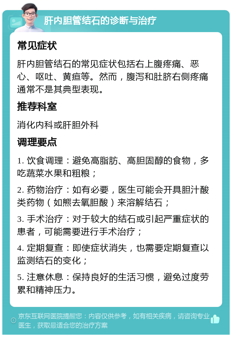 肝内胆管结石的诊断与治疗 常见症状 肝内胆管结石的常见症状包括右上腹疼痛、恶心、呕吐、黄疸等。然而，腹泻和肚脐右侧疼痛通常不是其典型表现。 推荐科室 消化内科或肝胆外科 调理要点 1. 饮食调理：避免高脂肪、高胆固醇的食物，多吃蔬菜水果和粗粮； 2. 药物治疗：如有必要，医生可能会开具胆汁酸类药物（如熊去氧胆酸）来溶解结石； 3. 手术治疗：对于较大的结石或引起严重症状的患者，可能需要进行手术治疗； 4. 定期复查：即使症状消失，也需要定期复查以监测结石的变化； 5. 注意休息：保持良好的生活习惯，避免过度劳累和精神压力。