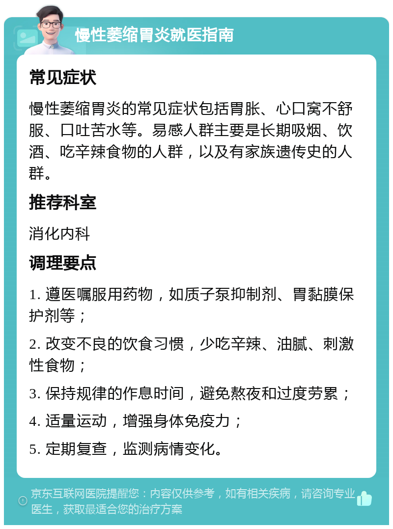 慢性萎缩胃炎就医指南 常见症状 慢性萎缩胃炎的常见症状包括胃胀、心口窝不舒服、口吐苦水等。易感人群主要是长期吸烟、饮酒、吃辛辣食物的人群，以及有家族遗传史的人群。 推荐科室 消化内科 调理要点 1. 遵医嘱服用药物，如质子泵抑制剂、胃黏膜保护剂等； 2. 改变不良的饮食习惯，少吃辛辣、油腻、刺激性食物； 3. 保持规律的作息时间，避免熬夜和过度劳累； 4. 适量运动，增强身体免疫力； 5. 定期复查，监测病情变化。