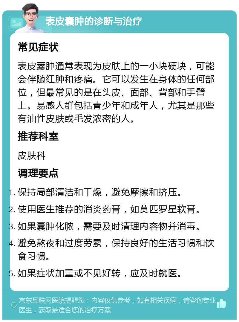 表皮囊肿的诊断与治疗 常见症状 表皮囊肿通常表现为皮肤上的一小块硬块，可能会伴随红肿和疼痛。它可以发生在身体的任何部位，但最常见的是在头皮、面部、背部和手臂上。易感人群包括青少年和成年人，尤其是那些有油性皮肤或毛发浓密的人。 推荐科室 皮肤科 调理要点 保持局部清洁和干燥，避免摩擦和挤压。 使用医生推荐的消炎药膏，如莫匹罗星软膏。 如果囊肿化脓，需要及时清理内容物并消毒。 避免熬夜和过度劳累，保持良好的生活习惯和饮食习惯。 如果症状加重或不见好转，应及时就医。