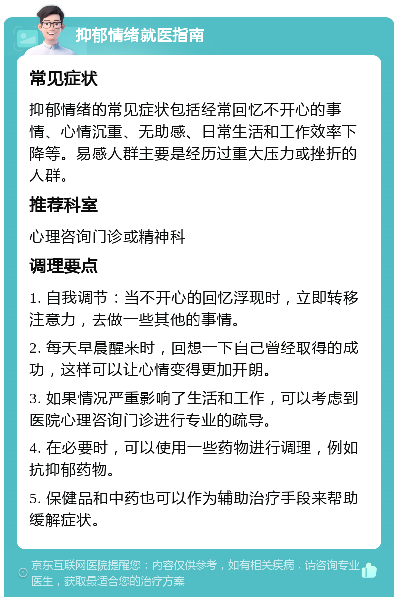 抑郁情绪就医指南 常见症状 抑郁情绪的常见症状包括经常回忆不开心的事情、心情沉重、无助感、日常生活和工作效率下降等。易感人群主要是经历过重大压力或挫折的人群。 推荐科室 心理咨询门诊或精神科 调理要点 1. 自我调节：当不开心的回忆浮现时，立即转移注意力，去做一些其他的事情。 2. 每天早晨醒来时，回想一下自己曾经取得的成功，这样可以让心情变得更加开朗。 3. 如果情况严重影响了生活和工作，可以考虑到医院心理咨询门诊进行专业的疏导。 4. 在必要时，可以使用一些药物进行调理，例如抗抑郁药物。 5. 保健品和中药也可以作为辅助治疗手段来帮助缓解症状。