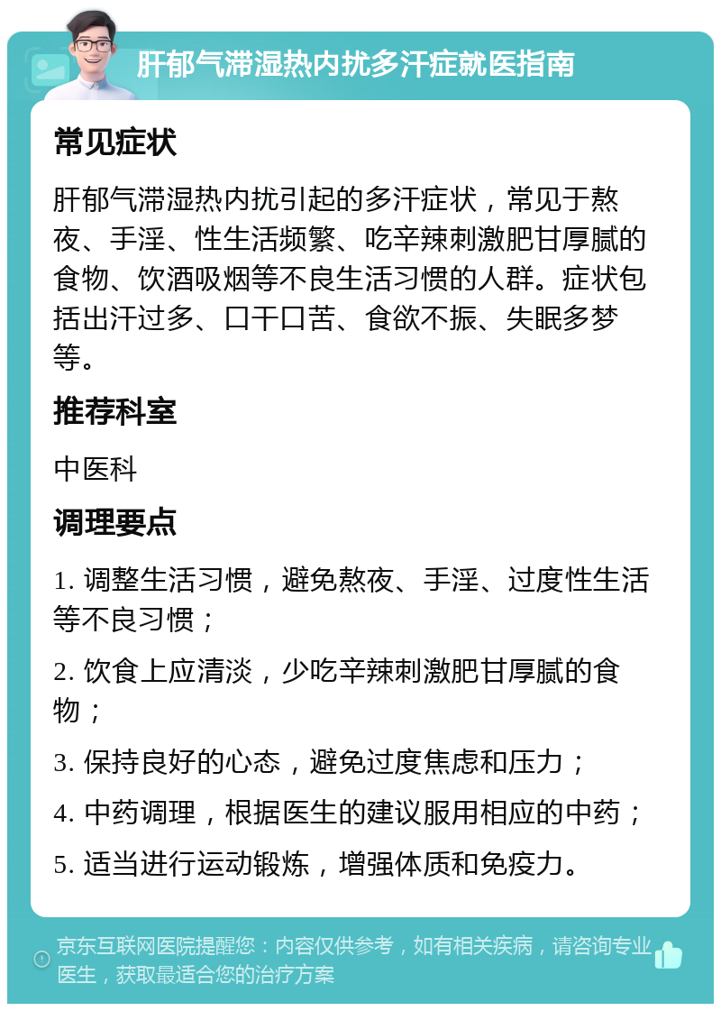 肝郁气滞湿热内扰多汗症就医指南 常见症状 肝郁气滞湿热内扰引起的多汗症状，常见于熬夜、手淫、性生活频繁、吃辛辣刺激肥甘厚腻的食物、饮酒吸烟等不良生活习惯的人群。症状包括出汗过多、口干口苦、食欲不振、失眠多梦等。 推荐科室 中医科 调理要点 1. 调整生活习惯，避免熬夜、手淫、过度性生活等不良习惯； 2. 饮食上应清淡，少吃辛辣刺激肥甘厚腻的食物； 3. 保持良好的心态，避免过度焦虑和压力； 4. 中药调理，根据医生的建议服用相应的中药； 5. 适当进行运动锻炼，增强体质和免疫力。