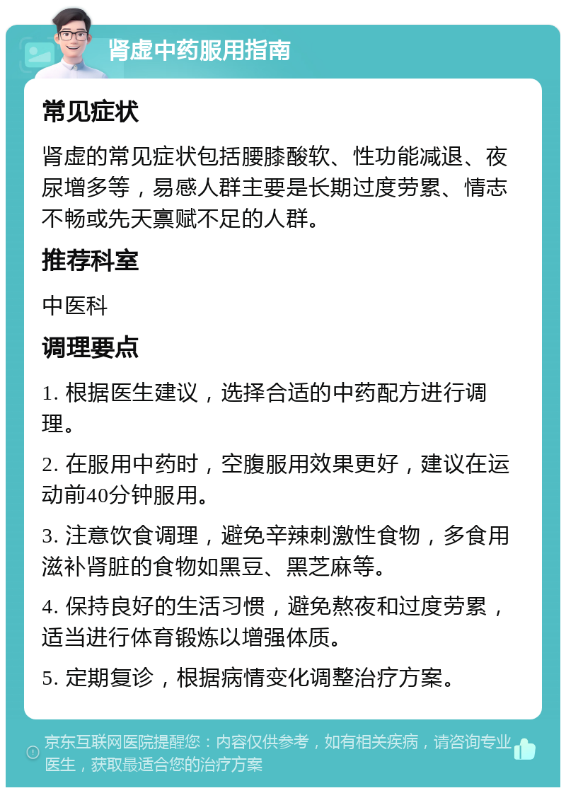 肾虚中药服用指南 常见症状 肾虚的常见症状包括腰膝酸软、性功能减退、夜尿增多等，易感人群主要是长期过度劳累、情志不畅或先天禀赋不足的人群。 推荐科室 中医科 调理要点 1. 根据医生建议，选择合适的中药配方进行调理。 2. 在服用中药时，空腹服用效果更好，建议在运动前40分钟服用。 3. 注意饮食调理，避免辛辣刺激性食物，多食用滋补肾脏的食物如黑豆、黑芝麻等。 4. 保持良好的生活习惯，避免熬夜和过度劳累，适当进行体育锻炼以增强体质。 5. 定期复诊，根据病情变化调整治疗方案。