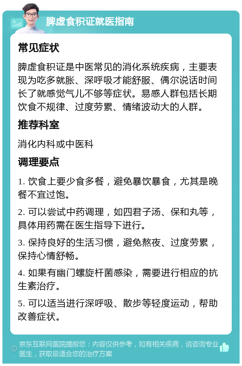 脾虚食积证就医指南 常见症状 脾虚食积证是中医常见的消化系统疾病，主要表现为吃多就胀、深呼吸才能舒服、偶尔说话时间长了就感觉气儿不够等症状。易感人群包括长期饮食不规律、过度劳累、情绪波动大的人群。 推荐科室 消化内科或中医科 调理要点 1. 饮食上要少食多餐，避免暴饮暴食，尤其是晚餐不宜过饱。 2. 可以尝试中药调理，如四君子汤、保和丸等，具体用药需在医生指导下进行。 3. 保持良好的生活习惯，避免熬夜、过度劳累，保持心情舒畅。 4. 如果有幽门螺旋杆菌感染，需要进行相应的抗生素治疗。 5. 可以适当进行深呼吸、散步等轻度运动，帮助改善症状。